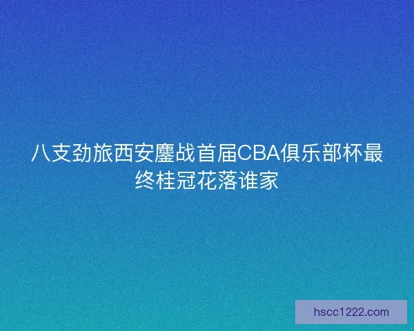 八支劲旅西安鏖战首届CBA俱乐部杯最终桂冠花落谁家