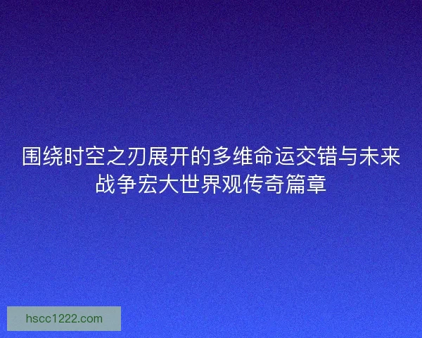 围绕时空之刃展开的多维命运交错与未来战争宏大世界观传奇篇章